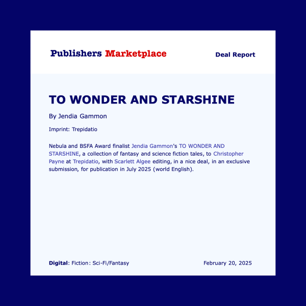 Publishers Marketplace Deal Report TO WONDER AND STARSHINE By Jendia Gammon Imprint: Trepidatio Nebula and BSFA Award finalist Jendia Gammon's TO WONDER AND STARSHINE, a collection of fantasy and science fiction tales, to Christopher Payne at Trepidatio, with Scarlett Algee editing, in a nice deal, in an exclusive submission, for publication in July 2025 (world English). Digital: Fiction: Sci-Fi/Fantasy February 20, 2025